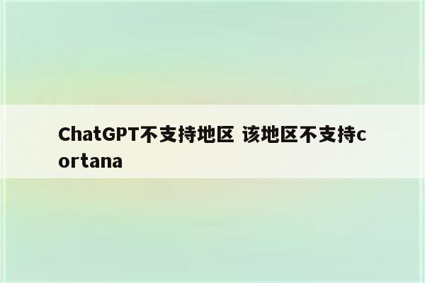 ChatGPT不支持地区 该地区不支持cortana