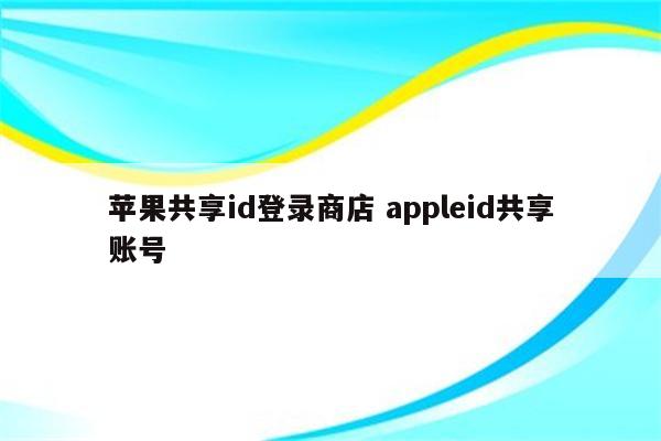 苹果共享id登录商店 appleid共享账号