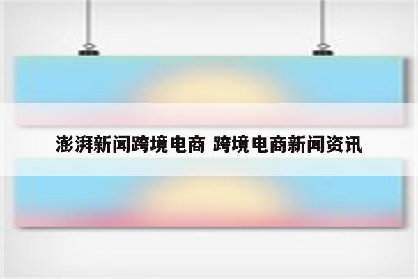澎湃新闻跨境电商 跨境电商新闻资讯