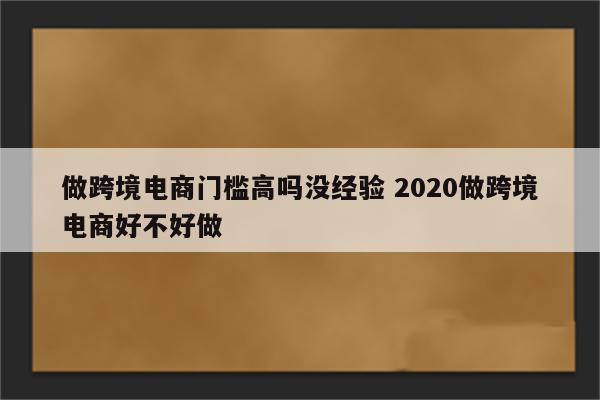 做跨境电商门槛高吗没经验 2020做跨境电商好不好做