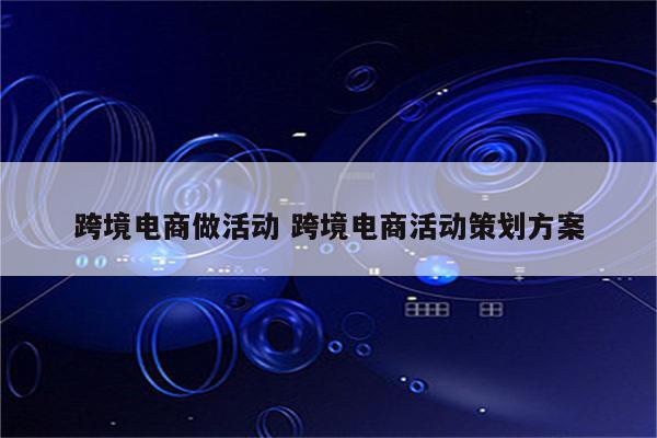 跨境电商做活动 跨境电商活动策划方案
