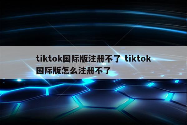 tiktok国际版注册不了 tiktok国际版怎么注册不了