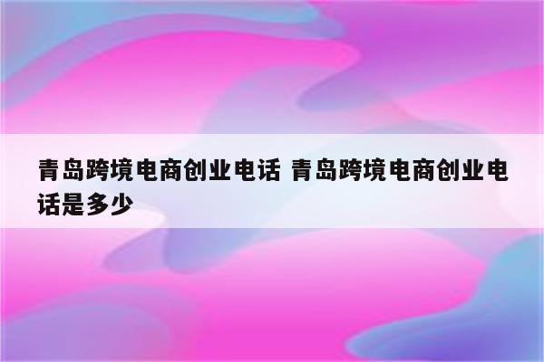 青岛跨境电商创业电话 青岛跨境电商创业电话是多少