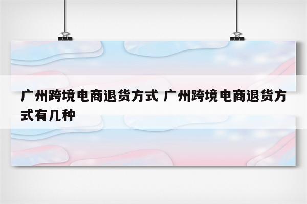 广州跨境电商退货方式 广州跨境电商退货方式有几种