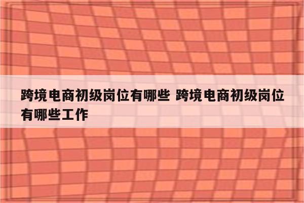跨境电商初级岗位有哪些 跨境电商初级岗位有哪些工作