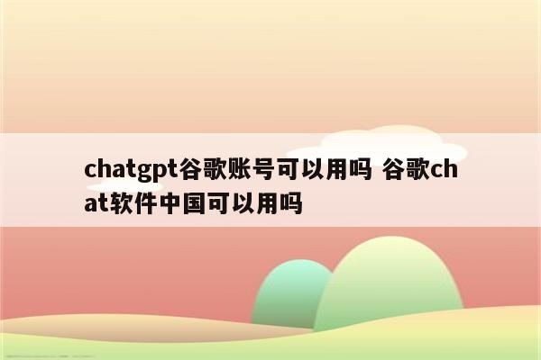 chatgpt谷歌账号可以用吗 谷歌chat软件中国可以用吗