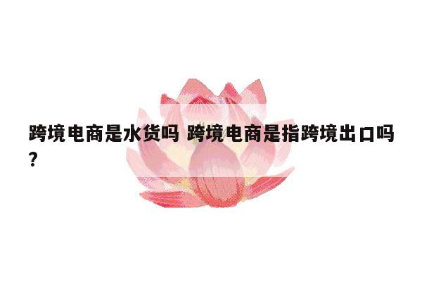 跨境电商是水货吗 跨境电商是指跨境出口吗?