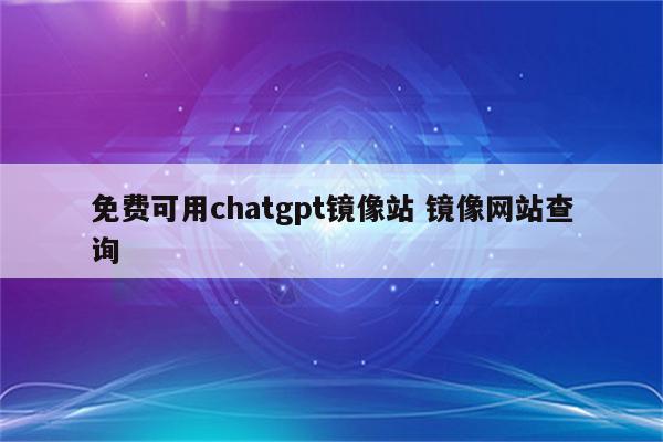免费可用chatgpt镜像站 镜像网站查询