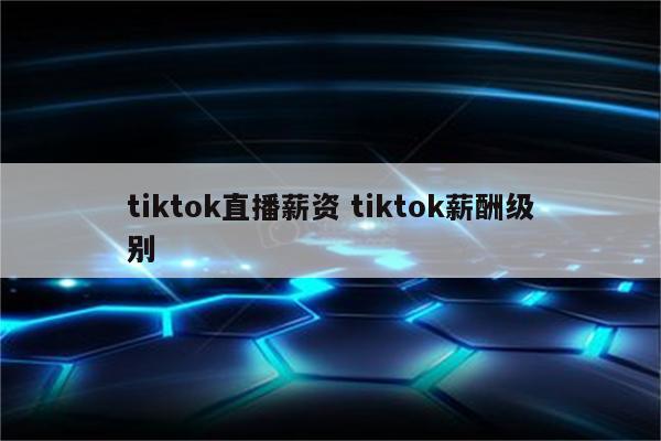 tiktok直播薪资 tiktok薪酬级别