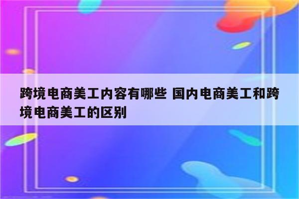 跨境电商美工内容有哪些 国内电商美工和跨境电商美工的区别