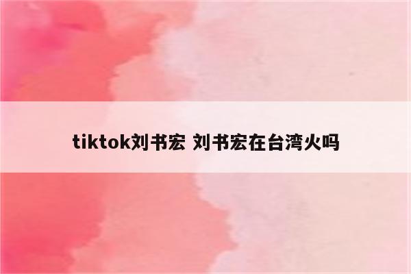 tiktok刘书宏 刘书宏在台湾火吗
