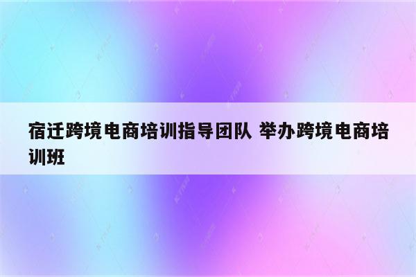 宿迁跨境电商培训指导团队 举办跨境电商培训班