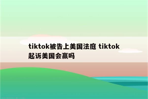 tiktok被告上美国法庭 tiktok起诉美国会赢吗
