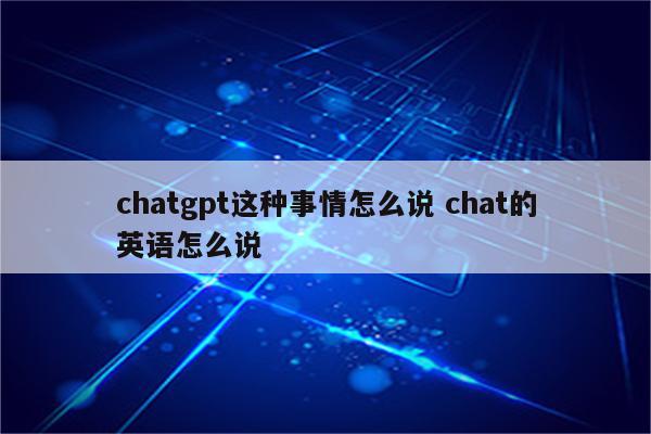 chatgpt这种事情怎么说 chat的英语怎么说