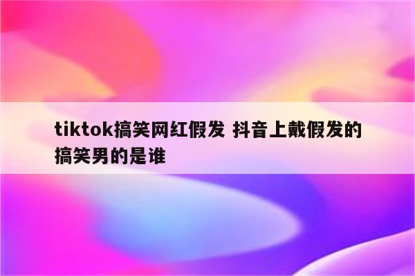 tiktok搞笑网红假发 抖音上戴假发的搞笑男的是谁