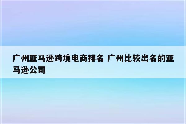 广州亚马逊跨境电商排名 广州比较出名的亚马逊公司