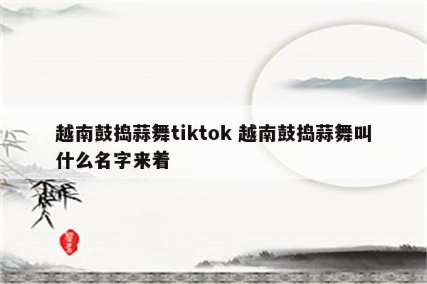 越南鼓捣蒜舞tiktok 越南鼓捣蒜舞叫什么名字来着