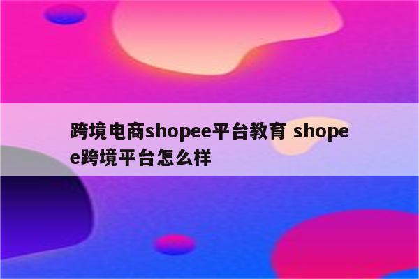 跨境电商shopee平台教育 shopee跨境平台怎么样