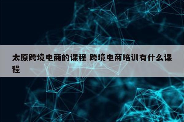 太原跨境电商的课程 跨境电商培训有什么课程