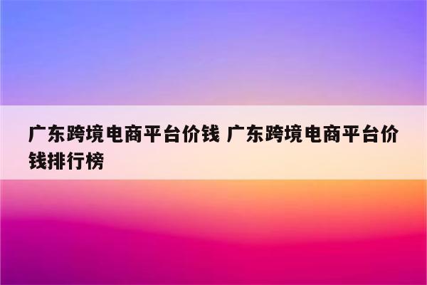 广东跨境电商平台价钱 广东跨境电商平台价钱排行榜