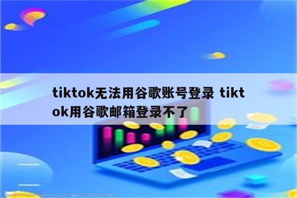tiktok无法用谷歌账号登录 tiktok用谷歌邮箱登录不了