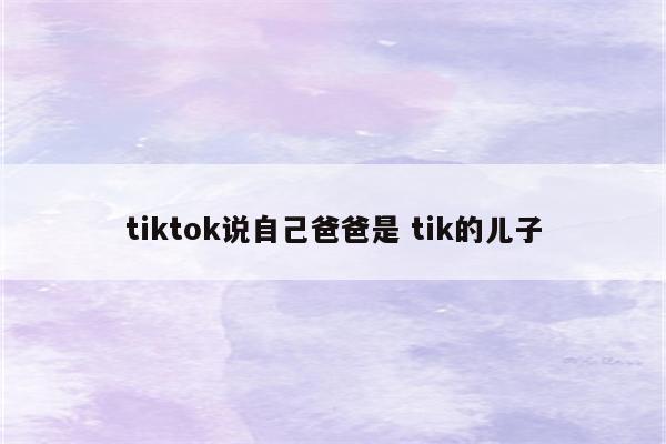 tiktok说自己爸爸是 tik的儿子
