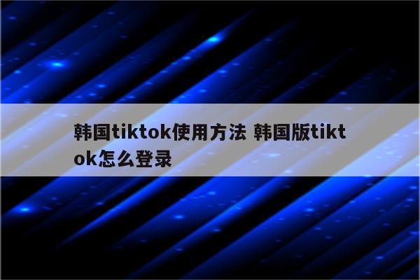 韩国tiktok使用方法 韩国版tiktok怎么登录