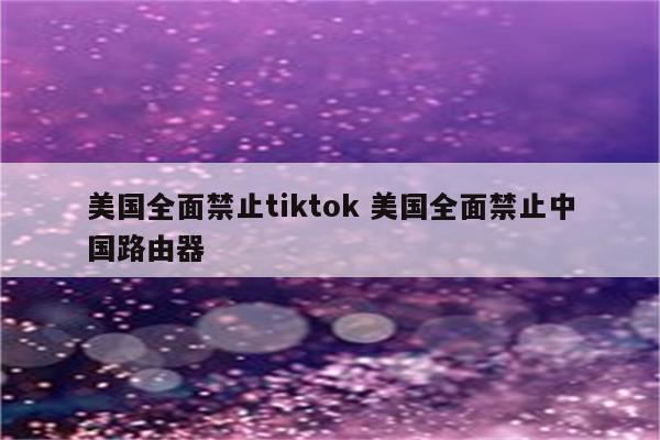 美国全面禁止tiktok 美国全面禁止中国路由器