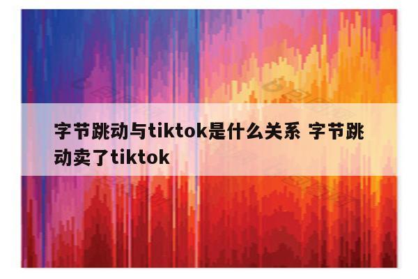字节跳动与tiktok是什么关系 字节跳动卖了tiktok