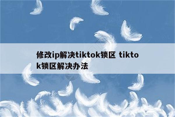 修改ip解决tiktok锁区 tiktok锁区解决办法