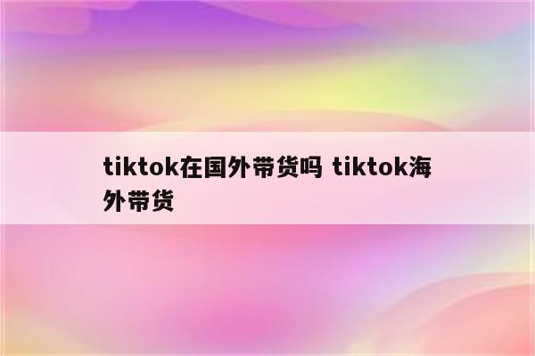tiktok在国外带货吗 tiktok海外带货