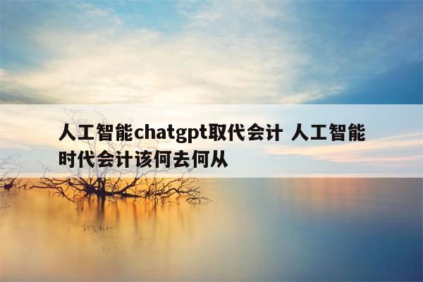 人工智能chatgpt取代会计 人工智能时代会计该何去何从