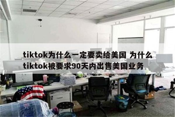 tiktok为什么一定要卖给美国 为什么tiktok被要求90天内出售美国业务