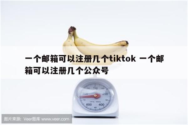 一个邮箱可以注册几个tiktok 一个邮箱可以注册几个公众号