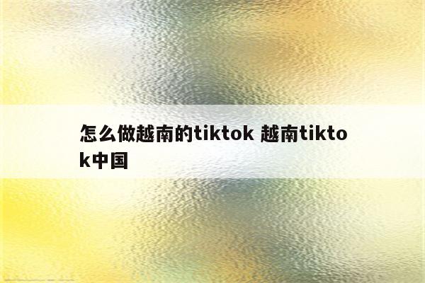 怎么做越南的tiktok 越南tiktok中国