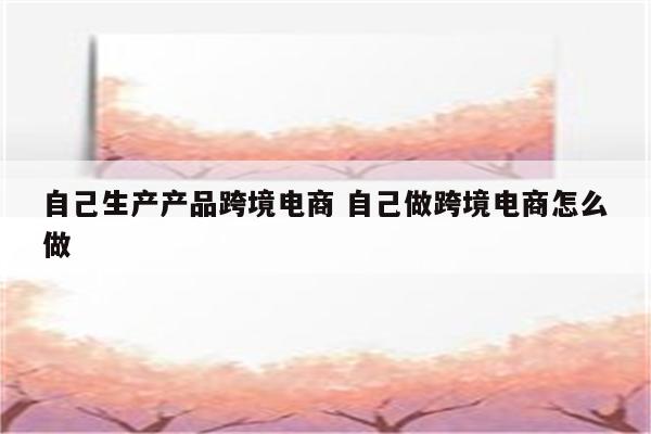 自己生产产品跨境电商 自己做跨境电商怎么做