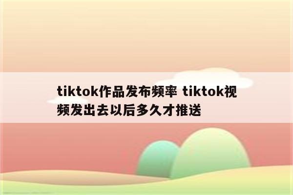 tiktok作品发布频率 tiktok视频发出去以后多久才推送
