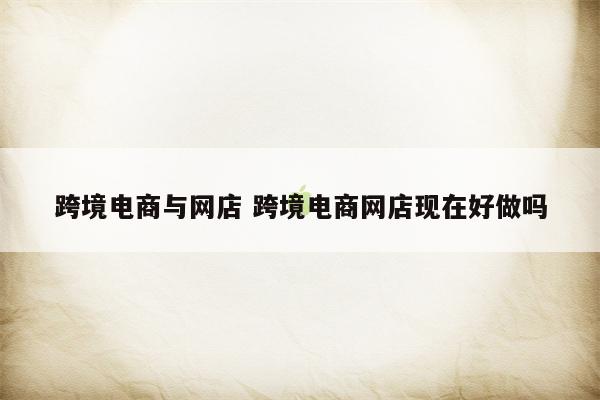 跨境电商与网店 跨境电商网店现在好做吗