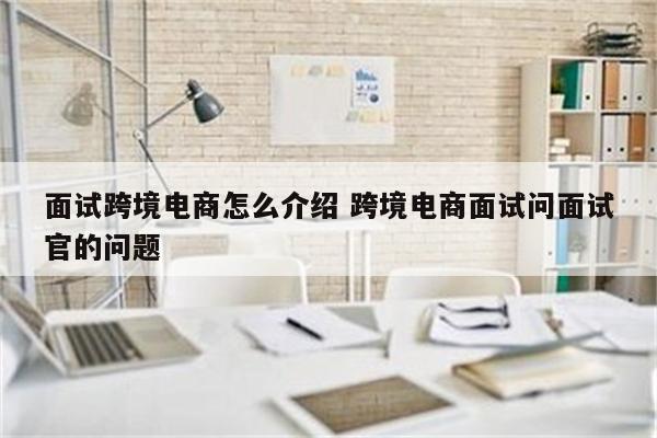 面试跨境电商怎么介绍 跨境电商面试问面试官的问题