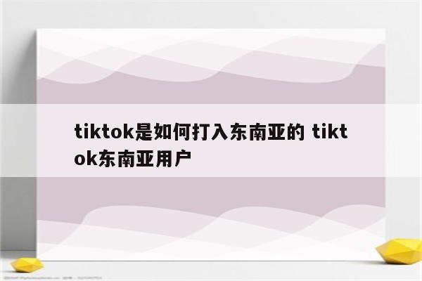 tiktok是如何打入东南亚的 tiktok东南亚用户