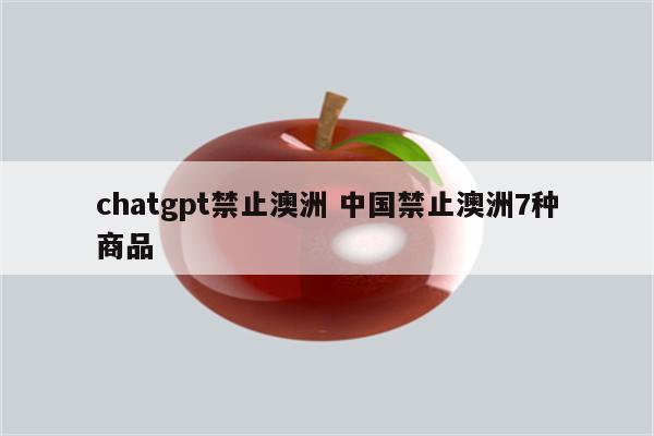 chatgpt禁止澳洲 中国禁止澳洲7种商品