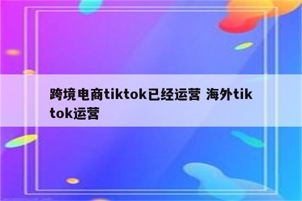 跨境电商tiktok已经运营 海外tiktok运营
