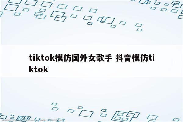 tiktok模仿国外女歌手 抖音模仿tiktok