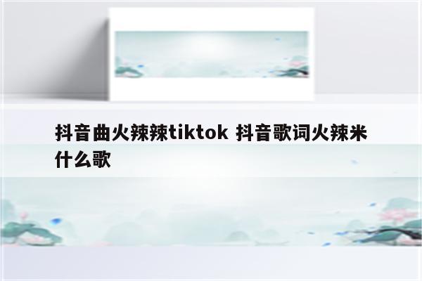 抖音曲火辣辣tiktok 抖音歌词火辣米什么歌