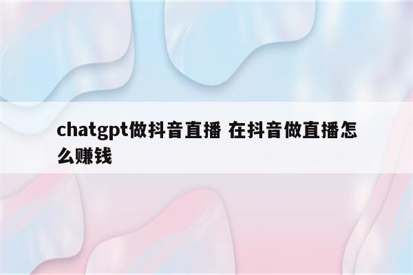 chatgpt做抖音直播 在抖音做直播怎么赚钱