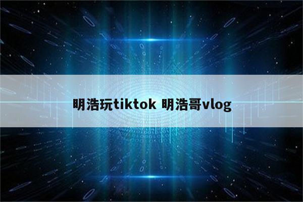 明浩玩tiktok 明浩哥vlog