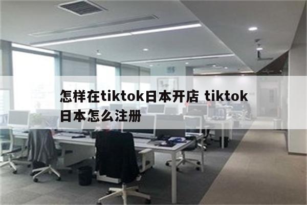 怎样在tiktok日本开店 tiktok日本怎么注册