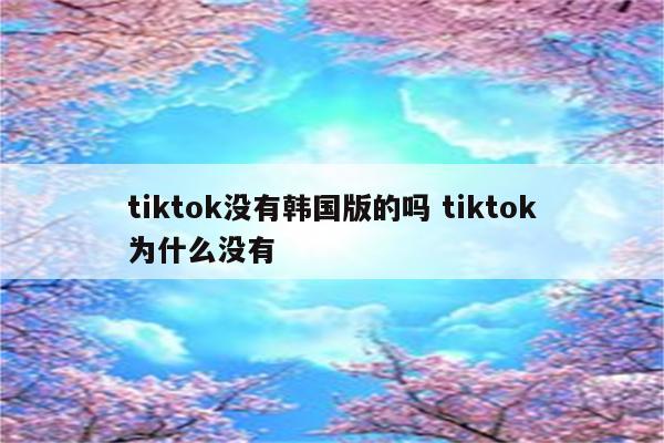 tiktok没有韩国版的吗 tiktok为什么没有