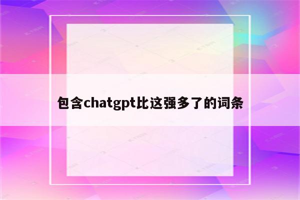 包含chatgpt比这强多了的词条