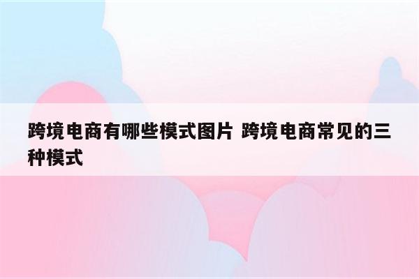 跨境电商有哪些模式图片 跨境电商常见的三种模式